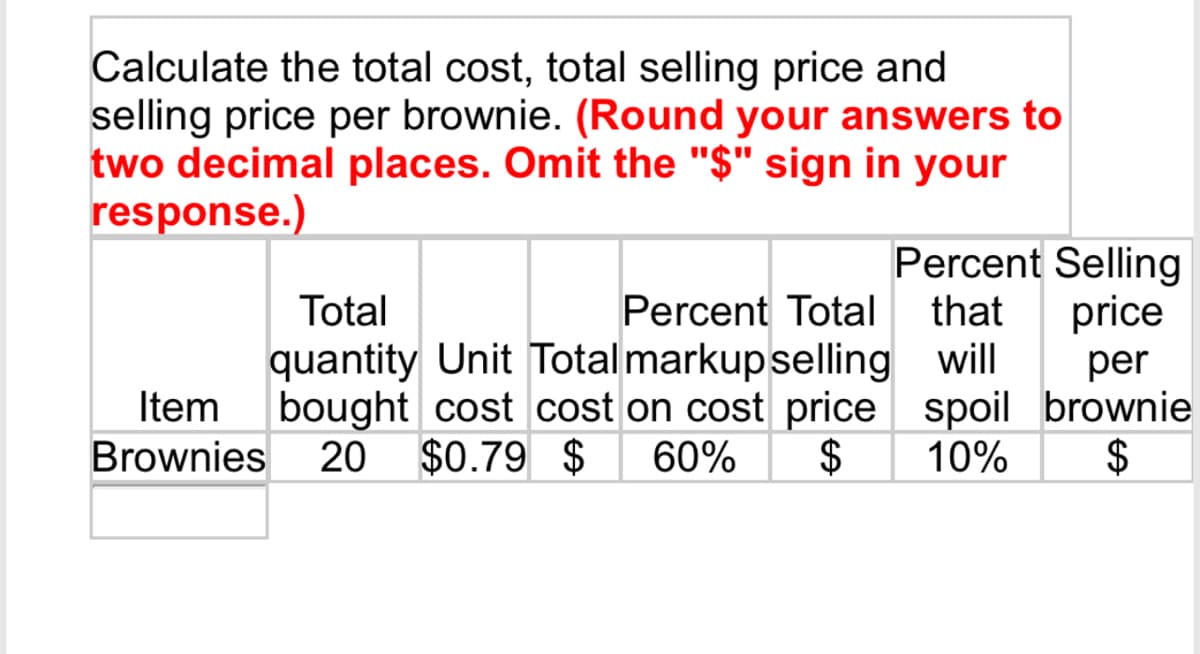 Calculate the total cost, total selling price and
selling price per brownie. (Round your answers to
two decimal places. Omit the "$" sign in your
response.)
Percent Selling
price
Percent Total that
will per
spoil brownie
10%
$
Total
quantity Unit Total markup selling
Item bought cost cost on cost price
Brownies 20 $0.79 $ 60% $