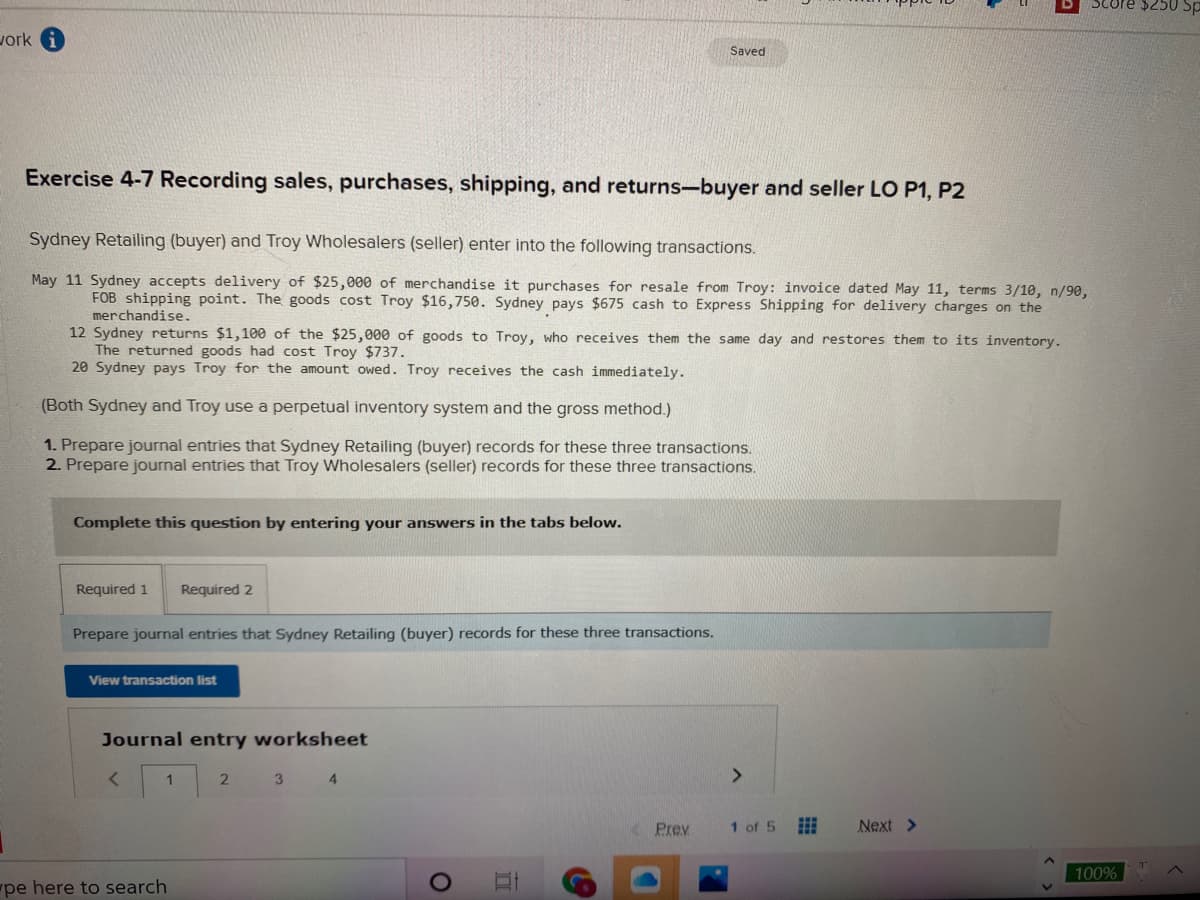 Score $250
vork i
Saved
Exercise 4-7 Recording sales, purchases, shipping, and returns-buyer and seller LO P1, P2
Sydney Retailing (buyer) and Troy Wholesalers (seller) enter into the following transactions.
May 11 Sydney accepts delivery of $25,000 of merchandise it purchases for resale from Troy: invoice dated May 11, terms 3/10, n/90,
FOB shipping point. The goods cost Troy $16,750. Sydney pays $675 cash to Express Shipping for delivery charges on the
merchandise.
12 Sydney returns $1,100 of the $25,000 of goods to Troy, who receives them the same day and restores them to its inventory.
The returned goods had cost Troy $737.
20 Sydney pays Troy for the amount owed. Troy receives the cash immediately.
(Both Sydney and Troy use a perpetual inventory system and the gross method.)
1. Prepare journal entries that Sydney Retailing (buyer) records for these three transactions.
2. Prepare journal entries that Troy Wholesalers (seller) records for these three transactions.
Complete this question by entering your answers in the tabs below.
Required 1
Required 2
Prepare journal entries that Sydney Retailing (buyer) records for these three transactions.
View transaction list
Journal entry worksheet
3 4
<>
Prev
1 of 5
Next >
100%
pe here to search
