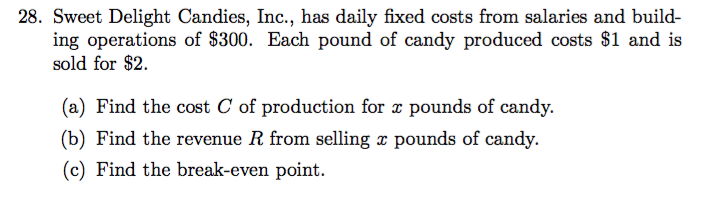 28. Sweet Delight Candies, Inc., has daily fixed costs from salaries and build-
ing operations of $300. Each pound of candy produced costs $1 and is
sold for $2
(a) Find the cost C of production for x pounds of candy.
(b) Find the revenue R from selling x pounds of candy.
(c) Find the break-even point

