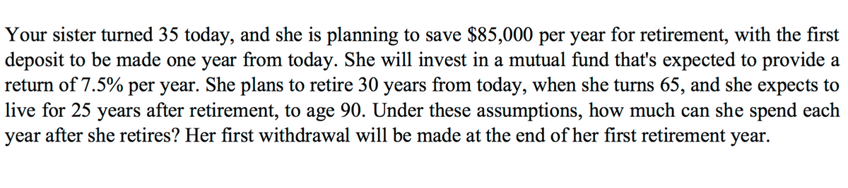 Your sister turned 35 today, and she is planning to save $85,000 per year for retirement, with the first
deposit to be made one year from today. She will invest in a mutual fund that's expected to provide a
return of 7.5% per year. She plans to retire 30 years from today, when she turns 65, and she expects to
live for 25 years after retirement, to age 90. Under these assumptions, how much can she spend each
year after she retires? Her first withdrawal will be made at the end of her first retirement year.
