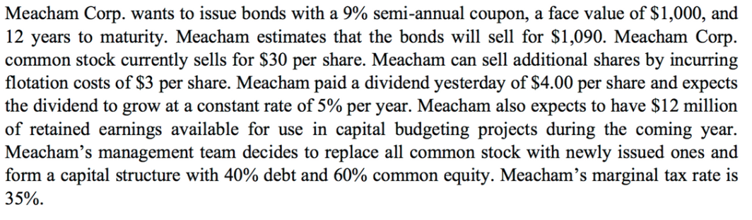 Meacham Corp. wants to issue bonds with a 9% semi-annual coupon, a face value of $1,000, and
12 years to maturity. Meacham estimates that the bonds will sell for $1,090. Meacham Corp.
common stock currently sells for $30 per share. Meacham can sell additional shares by incurring
flotation costs of $3 per share. Meacham paid a dividend yesterday of $4.00 per share and expects
the dividend to grow at a constant rate of 5% per year. Meacham also expects to have $12 million
of retained earnings available for use in capital budgeting projects during the coming year.
Meacham's management team decides to replace all common stock with newly issued ones and
form a capital structure with 40% debt and 60% common equity. Meacham's marginal tax rate is
35%.
