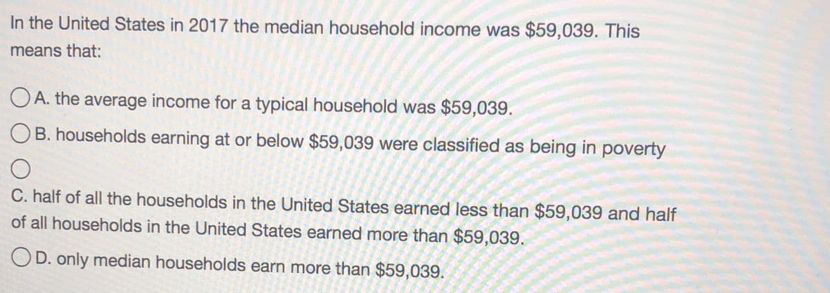 In the United States in 2017 the median household income was $59,039. This
means that:
O A. the average income for a typical household was $59,039.
OB. households earning at or below $59,039 were classified as being in poverty
C. half of all the households in the United States earned less than $59,039 and half
of all households in the United States earned more than $59,039.
OD. only median households earn more than $59,039.
