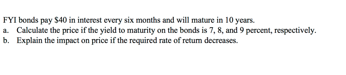 FYI bonds pay $40 in interest every six months and will mature in 10 years.
a. Calculate the price if the yield to maturity on the bonds is 7, 8, and 9 percent, respectively.
b. Explain the impact on price if the required rate of return decreases.
