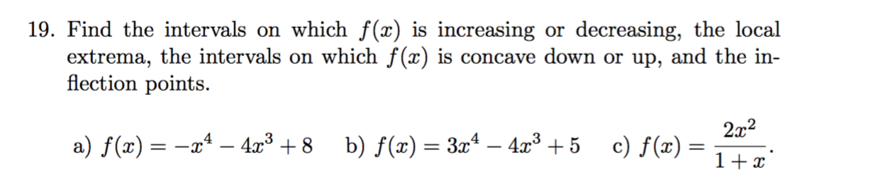 19. Find the intervals on which f(x) is increasing or decreasing, the local
extrema, the intervals on which f(x) is concave down or up, and the in-
flection points.
2x2
c) f(x) :
a) f(x) = -xª – 4x³ + 8
b) f(x) = 3xª – 4x³ + 5
1+x'
