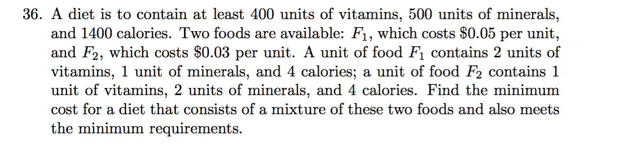 36. A diet is to contain at least 400 units of vitamins, 500 units of minerals,
and 1400 calories. Two foods are available: F1, which costs $0.05 per unit,
and F2, which costs $0.03 per unit. A unit of food F1 contains 2 units of
vitamins, 1 unit of minerals, and 4 calories; a unit of food F2 contains 1
unit of vitamins, 2 units of minerals, and 4 calories. Find the minimum
cost for a diet that consists of a mixture of these two foods and also meets
the minimum requirements.
