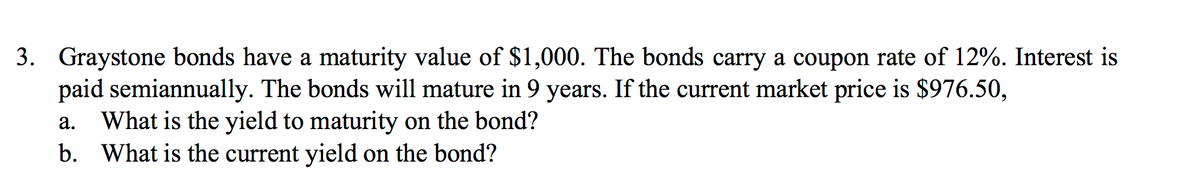 3. Graystone bonds have a maturity value of $1,000. The bonds carry a coupon rate of 12%. Interest is
paid semiannually. The bonds will mature in 9 years. If the current market price is $976.50,
What is the yield to maturity on the bond?
b. What is the current yield on the bond?
а.
