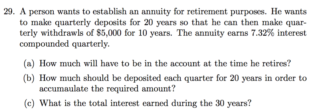 29. A person wants to establish an annuity for retirement purposes. He wants
to make quarterly deposits for 20 years so that he can then make quar-
terly withdrawls of $5,000 for 10 years. The annuity earns 7.32% interest
compounded quarterly.
(a) How much will have to be in the account at the time he retires?
(b) How much should be deposited each quarter for 20 years in order to
accumaulate the required amount?
(c) What is the total interest earned during the 30 years?
