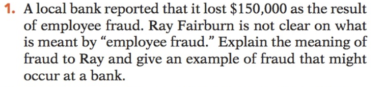 1. A local bank reported that it lost $150,000 as the result
of employee fraud. Ray Fairburn is not clear on what
is meant by "employee fraud." Explain the meaning of
fraud to Ray and give an example of fraud that might
occur at a bank.
