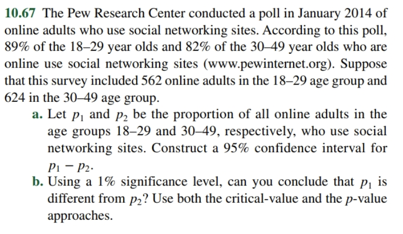 10.67 The Pew Research Center conducted a poll in January 2014 of
online adults who use social networking sites. According to this poll,
89% of the 18-29 year olds and 82% of the 30-49 year olds who are
online use social networking sites (www.pewinternet.org). Suppose
that this survey included 562 online adults in the 18-29 age group and
624 in the 30-49 age group.
and
be the proportion of all online adults in the
a. Let
P2
P1
age groups 18-29 and 30-49, respectively, who use social
networking sites. Construct a 95% confidence interval for
P1 P2
b. Using a 1% significance level, can you conclude that pi is
different from p2? Use both the critical-value and the p-value
approaches
