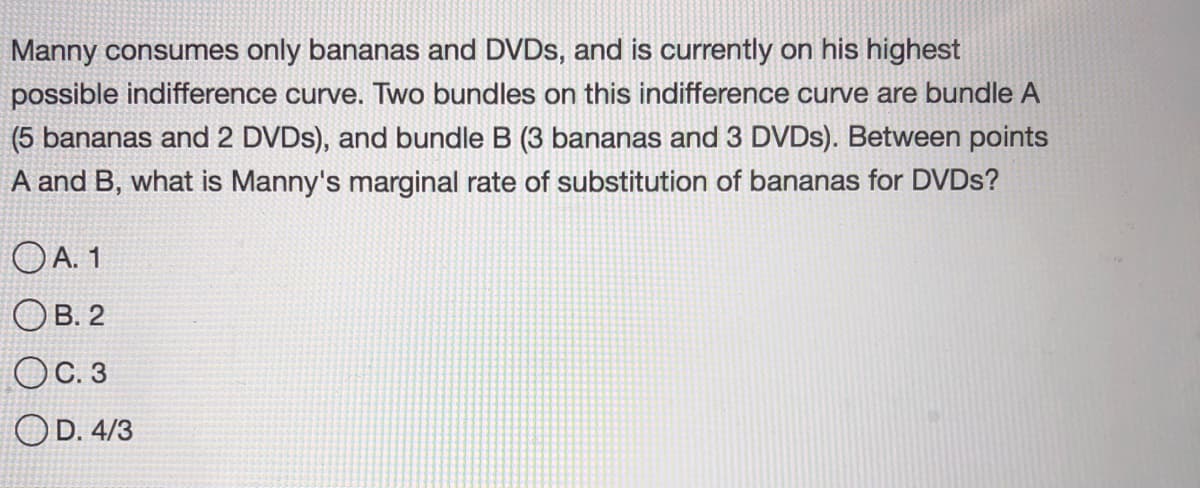 Manny consumes only bananas and DVDS, and is currently on his highest
possible indifference curve. Two bundles on this indifference curve are bundle A
(5 bananas and 2 DVDS), and bundle B (3 bananas and 3 DVDS). Between points
A and B, what is Manny's marginal rate of substitution of bananas for DVDS?
O A. 1
Ов.2
OC. 3
OD. 4/3
