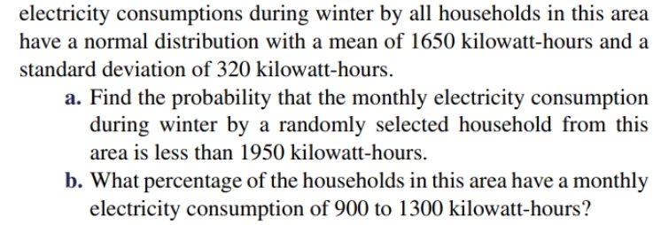 electricity consumptions during winter by all households in this area
have a normal distribution with a mean of 1650 kilowatt-hours and a
standard deviation of 320 kilowatt-hours
a. Find the probability that the monthly electricity consumption
during winter by a randomly selected household from this
area is less than 1950 kilowatt-hours.
b. What percentage of the households in this area have a monthly
electricity consumption of 900 to 1300 kilowatt-hours?
