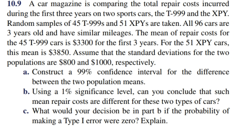10.9 A car magazine is comparing the total repair costs incurred
during the first three years on two sports cars, the T-999 and the XPY.
Random samples of 45 T-999s and 51 XPYS are taken. All 96 cars are
3 years old and have similar mileages. The mean of repair costs for
the 45 T-999 cars is $3300 for the first 3 years. For the 51 XPY cars
this mean is $3850. Assume that the standard deviations for the two
populations are $800 and $1000, respectively
a. Construct a 99% confidence interval for the difference
between the two population means
b. Using a 1% significance level, can you conclude that such
mean repair costs are different for these two types of cars?
c. What would your decision be in part b if the probability of
making a Type I error were zero? Explain
