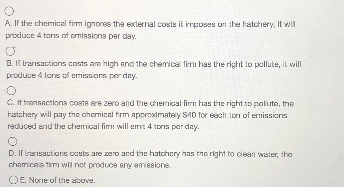 A. If the chemical firm ignores the external costs it imposes on the hatchery, it will
produce 4 tons of emissions per day.
B. If transactions costs are high and the chemical firm has the right to pollute, it will
produce 4 tons of emissions per day.
C. If transactions costs are zero and the chemical firm has the right to pollute, the
hatchery will pay the chemical firm approximately $40 for each ton of emissions
reduced and the chemical firm will emit 4 tons per day.
D. If transactions costs are zero and the hatchery has the right to clean water, the
chemicals firm will not produce any emissions.
O E. None of the above.
