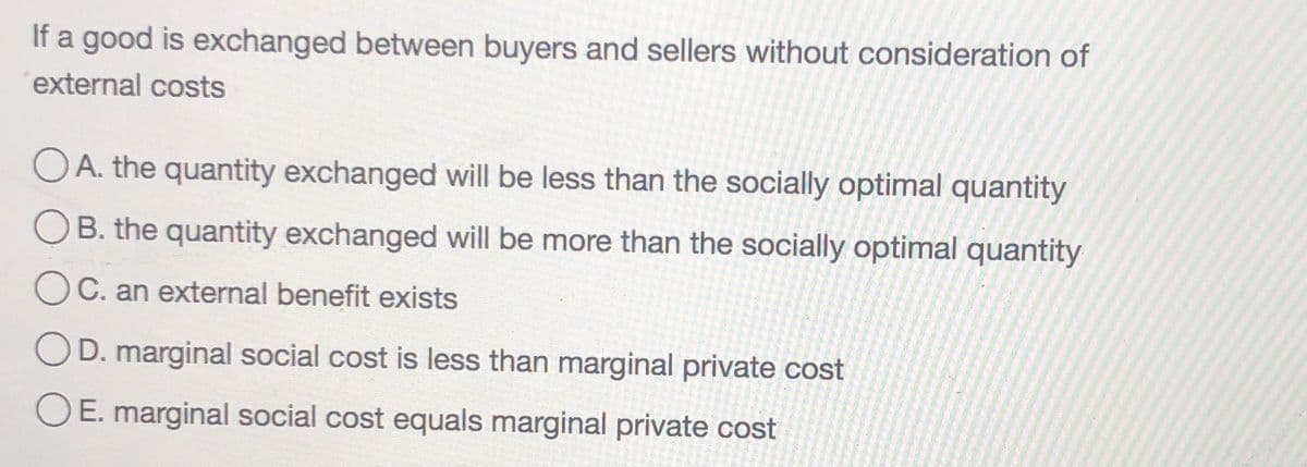 If a good is exchanged between buyers and sellers without consideration of
external costs
O A. the quantity exchanged will be less than the socially optimal quantity
B. the quantity exchanged will be more than the socially optimal quantity
C. an external benefit exists
D. marginal social cost is less than marginal private cost
O E. marginal social cost equals marginal private cost
