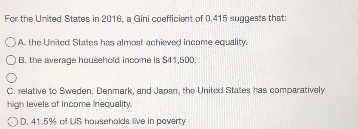For the United States in 2016, a Gini coefficient of 0.415 suggests that:
O A. the United States has almost achieved income equality.
B. the average household income is $41,500.
C. relative to Sweden, Denmark, and Japan, the United States has comparatively
high levels of income inequality.
OD. 41.5% of US households live in poverty
