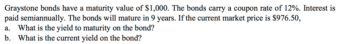 Graystone bonds have a maturity value of $1,000. The bonds carry a coupon rate of 12%. Interest is
paid semiannually. The bonds will mature in 9 years. If the current market price is $976.50,
What is the yield to maturity on the bond?
b. What is the current yield on the bond?
а.
