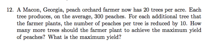 12. A Macon, Georgia, peach orchard farmer now has 20 trees per acre. Each
tree produces, on the average, 300 peaches. For each additional tree that
the farmer plants, the number of peaches per tree is reduced by 10. How
many more trees should the farmer plant to achieve the maximum yield
of peaches? What is the maximum yield?
