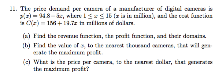 11. The price demand per camera of a manufacturer of digital cameras is
p(x)94.8-5, where 1 < x < 15 (x is in million), and the cost function
is C(a) 156 19.7x in millions of dollars
(a) Find the revenue function, the profit function, and their domains
(b) Find the value of x, to the nearest thousand cameras, that will gen
erate the maximum profit
(c) What is the price per camera, to the nearest dollar, that generates
the maximum profit?
