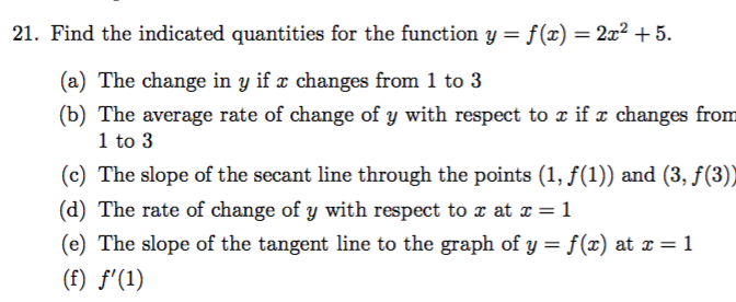 21. Find the indicated quantities for the function y = f(x)= 2x2 +5
(a) The change in y if r changes from 1 to 3
(b) The average rate of change of y with respect to x if e changes from
1 to 3
(c) The slope of the secant line through the points (1, f(1)) and (3, f(3))
(d) The rate of change of y with respect to x at x =1
(e) The slope of the tangent line to the graph of y = f(x) at x 1
(f) f'(1)
