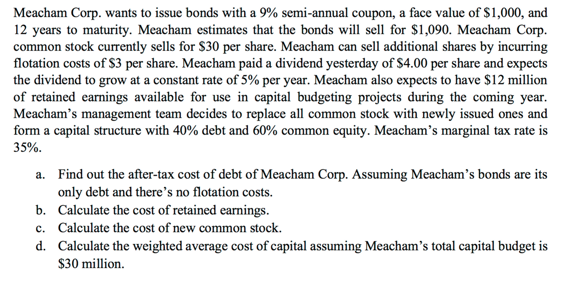 Meacham Corp. wants to issue bonds with a 9% semi-annual coupon, a face value of $1,000, and
12 years to maturity. Meacham estimates that the bonds will sell for $1,090. Meacham Corp.
common stock currently sells for $30 per share. Meacham can sell additional shares by incurring
flotation costs of $3 per share. Meacham paid a dividend yesterday of $4.00 per share and expects
the dividend to grow at a constant rate of 5% per year. Meacham also expects to have $12 million
of retained earnings available for use in capital budgeting projects during the coming year.
Meacham's management team decides to replace all common stock with newly issued ones and
form a capital structure with 40% debt and 60% common equity. Meacham's marginal tax rate is
35%.
Find out the after-tax cost of debt of Meacham Corp. Assuming Meacham's bonds are its
а.
only debt and there's no flotation costs.
b. Calculate the cost of retained earnings.
с.
Calculate the cost of new common stock.
d. Calculate the weighted average cost of capital assuming Meacham's total capital budget is
$30 million.
