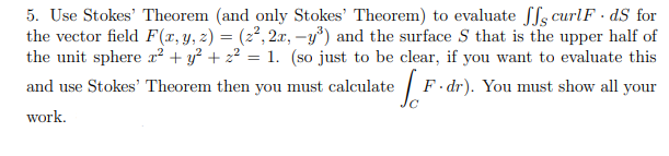 5. Use Stokes' Theorem (and only Stokes' Theorem) to evaluate ffs curlF · dS for
the vector field F(x,y, 2) = (2², 2x, -y') and the surface S that is the upper half of
the unit sphere x² + y² + z² = 1. (so just to be clear, if you want to evaluate this
and use Stokes' Theorem then you must calculate
F · dr). You must show all your
work.
