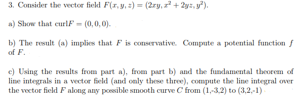 3. Consider the vector field F(r, y, z) = (2ry, x² + 2yz, y²).
a) Show that curlF = (0,0,0).
b) The result (a) implies that F is conservative. Compute a potential function f
of F.
c) Using the results from part a), from part b) and the fundamental theorem of
line integrals in a vector field (and only these three), compute the line integral over
the vector field F along any possible smooth curve C from (1,-3,2) to (3,2,-1) .
