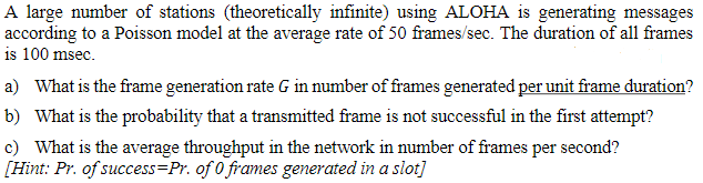 A large number of stations (theoretically infinite) using ALOHA is generating messages
according to a Poisson model at the average rate of 50 frames/sec. The duration of all frames
is 100 msec.
a) What is the frame generation rate G in number of frames generated per unit frame duration?
b) What is the probability that a transmitted frame is not successful in the first attempt?
c) What is the average throughput in the network in number of frames per second?
[Hint: Pr. of success-Pr. of 0 frames generated in a slot]