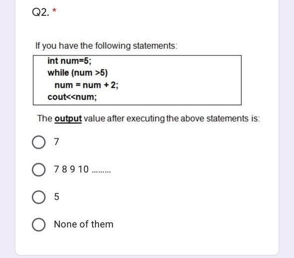 Q2. *
If you have the following statements:
int num=%3;
while (num >5)
num = num + 2;
cout<<num;
The output value after executing the above statements is:
7
O 789 10
.... ....
O 5
None of them
