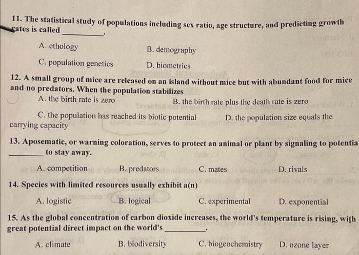 11. The statistical study of populations including sex ratio, age structure, and predicting growth
rates is called
A. ethology
B. demography
C. population genetics
D. biometrics
12. A small group of mice are released on an island without mice but with abundant food for mice
and no predators. When the population stabilizes
A. the birth rate is zero
B. the birth rate plus the death rate is zero
C. the population has reached its biotic potential
D. the population size equals the
carrying capacity
13. Aposematic, or warning coloration, serves to protect an animal or plant by signaling to potentia
to stay away.
A. competition
B. predators
C. mates
D. rivals
14. Species with limited resources usually exhibit a(n)
A. logistic
B. logical
C. experimental
D. exponential
15. As the global concentration of carbon dioxide increases, the world's temperature is rising, with
great potential direct impact on the world's
A. climate
B. biodiversity
C. biogeochemistry
D. ozone layer
