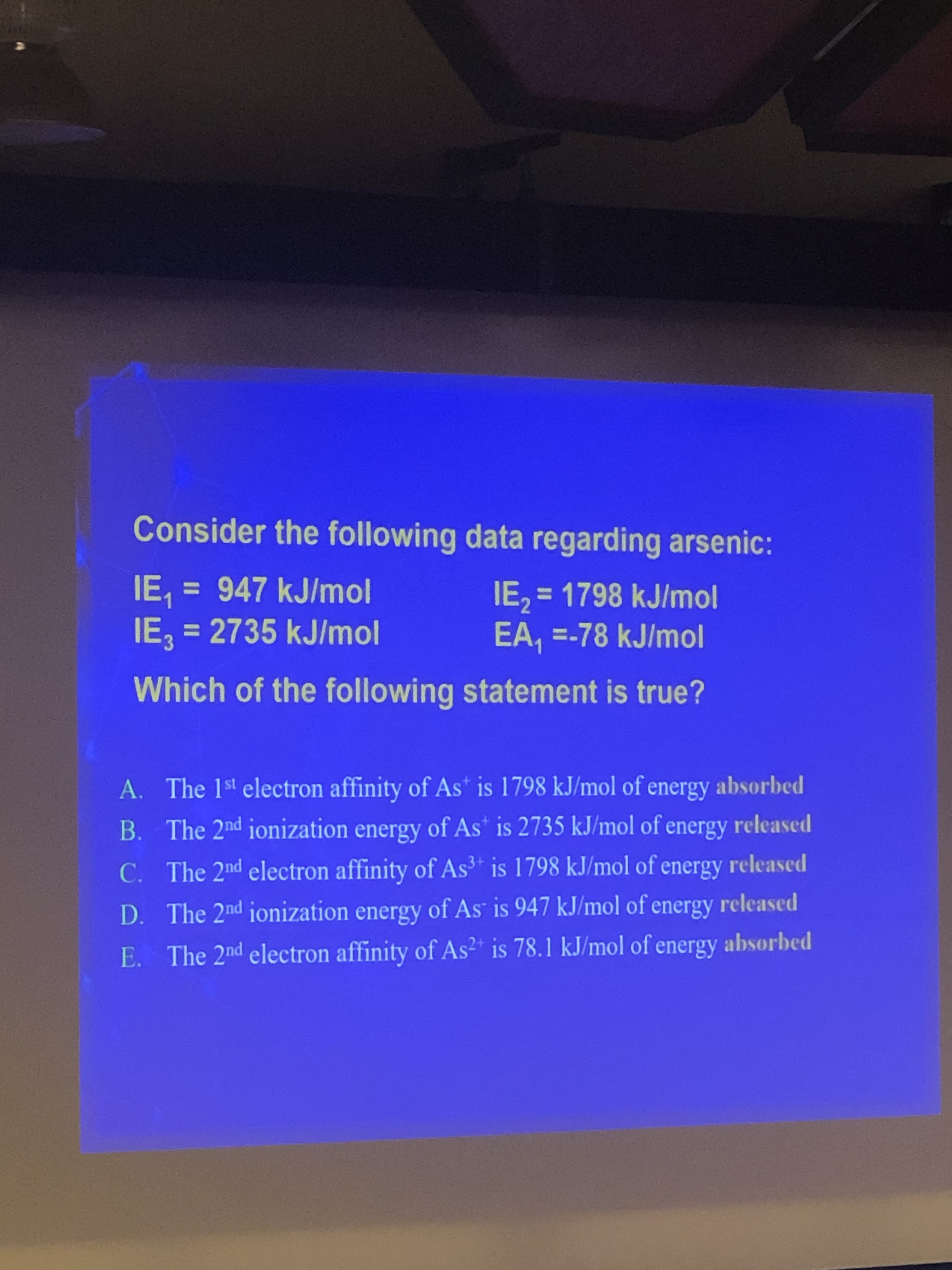 Consider the following data regarding arsenic:
IE 947 kJ/mol
IE3 2735 kJ/mol
IE2= 1798 kJ/mol
EA, -78 kJ/mol
Which of the following statement is true?
A. The 1st electron affinity of As is 1798 kJ/mol of energy absorbed
B. The 2nd ionization energy of As is 2735 kJ/mol of energy released
The 2nd electron affinity of As3 is 1798 kJ/mol of energy released
C.
The 2nd ionization energy of As is 947 kJ/mol of energy released
D.
The 2nd electron affinity of As is 78.1 kJ/mol of energy absorbed
E.
