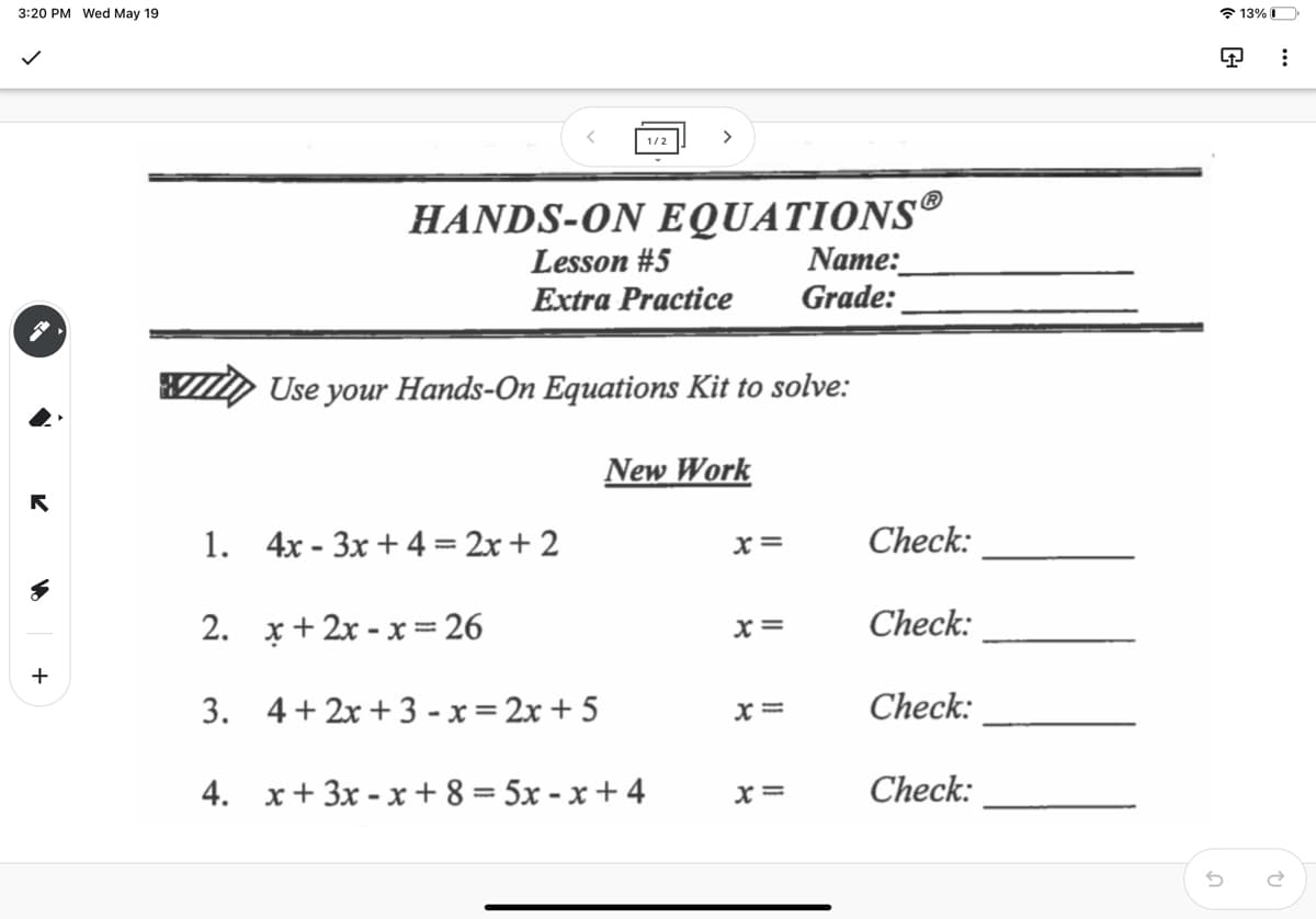 3:20 PM Wed May 19
* 13% O
>
1/2
HANDS-ON EQUATIONS®
Name:
Grade:
Lesson #5
Extra Practice
Use your Hands-On Equations Kit to solve:
New Work
1. 4х - Зх + 4 %3D 2х + 2
Check:
x=
2. х+2х -х %3D 26
x =
Check:
+
3. 4+ 2x + 3 - x= 2x + 5
Check:
4. x+ 3x - x + 8 = 5x - x + 4
x =
Check:
