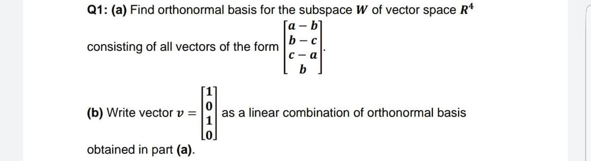 Q1: (a) Find orthonormal basis for the subspace W of vector space R*
[a b]
b — с
consisting of all vectors of the form
с — а
b
(b) Write vector v =
as a linear combination of orthonormal basis
1
obtained in part (a).
