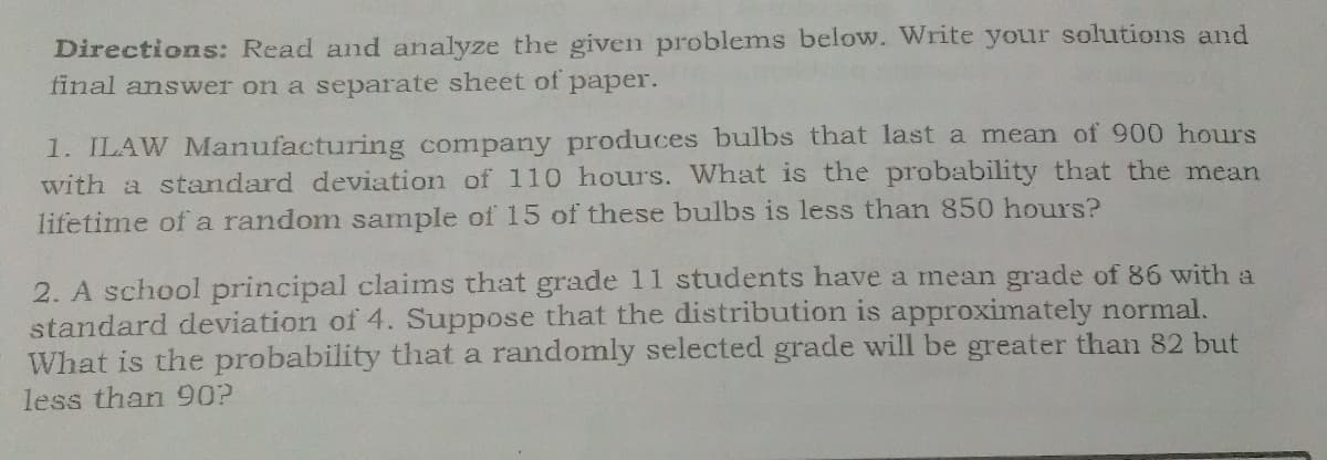 Directions: Read and analyze the given problems below. Write your solutions and
final answer on a separate sheet of
рaper.
1. ILAW Manufacturing company produces bulbs that last a mean of 900 hours
with a standard deviation of 110 hours. What is the probability that the mean
lifetime of a random sample of 15 of these bulbs is less than 850 hours?
2. A school principal claims that grade 11 students have a mean grade of 86 with a
standard deviation of 4. Suppose that the distribution is approximately normal.
What is the probability that a randomly selected grade will be greater than 82 but
less than 90?
