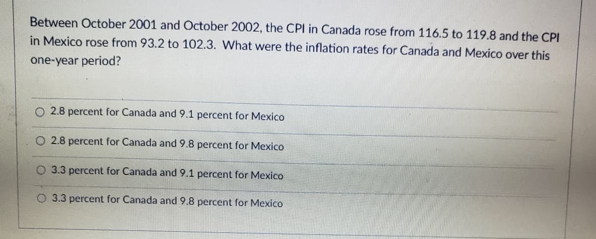 Between October 2001 and October 2002, the CPI in Canada rose from 116.5 to 119.8 and the CPI
in Mexico rose from 93.2 to 102.3. What were the inflation rates for Canada and Mexico over this
one-year period?
2.8 percent for Canada and 9.1 percent for Mexico
O 2.8 percent for Canada and 9.8 percent for MexicO
O 3.3 percent for Canada and 9.1 percent for Mexico
O 3.3 percent for Canada and 9.8 percent for Mexico
