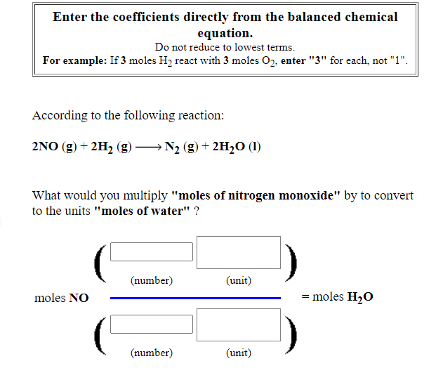Enter the coefficients directly from the balanced chemical
equation.
Do not reduce to lowest terms.
For example: If 3 moles H2 react with 3 moles 02, enter "3" for each, not "1".
According to the following reaction:
2NO (g) + 2H2 (g)
→ N2 (g) + 2H20 (1)
What would you multiply "moles of nitrogen monoxide" by to convert
to the units "moles of water" ?
(number)
(unit)
moles NO
= moles H20
(number)
(unit)
