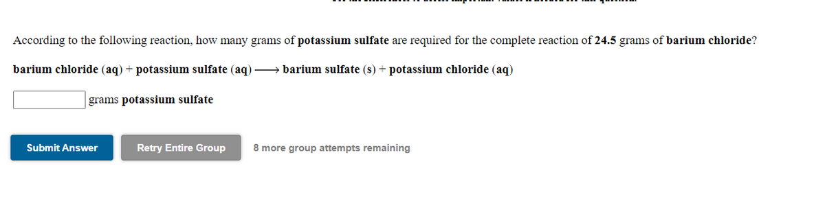 According to the following reaction, how many grams of potassium sulfate are required for the complete reaction of 24.5 grams of barium chloride?
barium chloride (aq) + potassium sulfate (aq) → barium sulfate (s) + potassium chloride (aq)
grams potassium sulfate
Submit Answer
Retry Entire Group
8 more group attempts remaining
