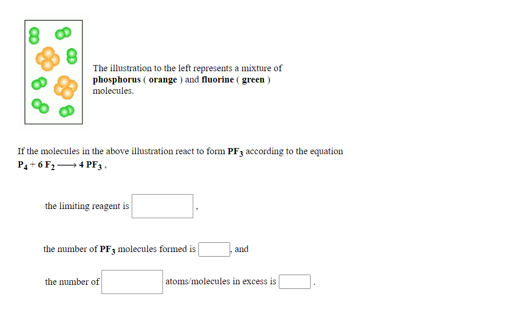 The illustration to the left represents a mixture of
phosphorus ( orange ) and fluorine ( green )
molecules.
If the molecules in the above illustration react to form PF3 according to the equation
P4+ 6 F2 → 4 PF3 ,
the limiting reagent is
the number of PF3 molecules formed is
and
the number of
atoms/molecules in excess is
