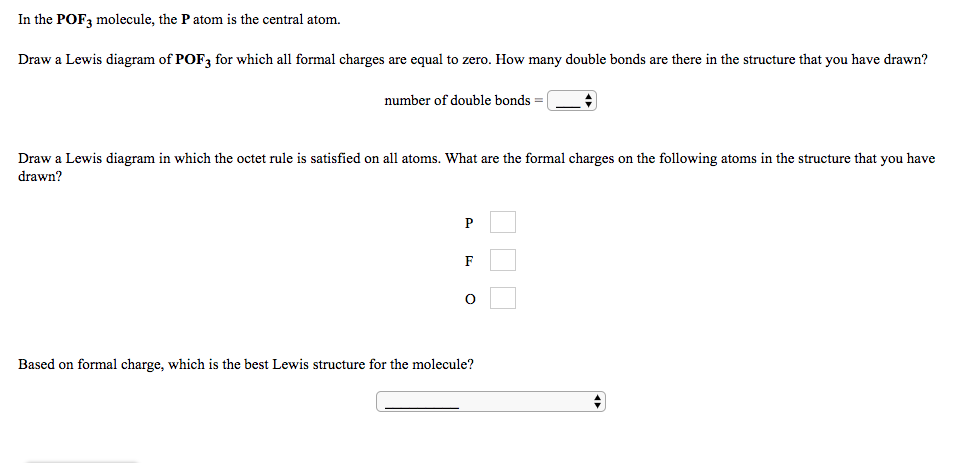 In the POF, molecule, the P atom is the central atom.
Draw a Lewis diagram of POF, for which all formal charges are equal to zero. How many double bonds are there in the structure that you have drawn?
number of double bonds =
Draw a Lewis diagram in which the octet rule is satisfied on all atoms. What are the formal charges on the following atoms in the structure that you have
drawn?
P
Based on formal charge, which is the best Lewis structure for the molecule?
