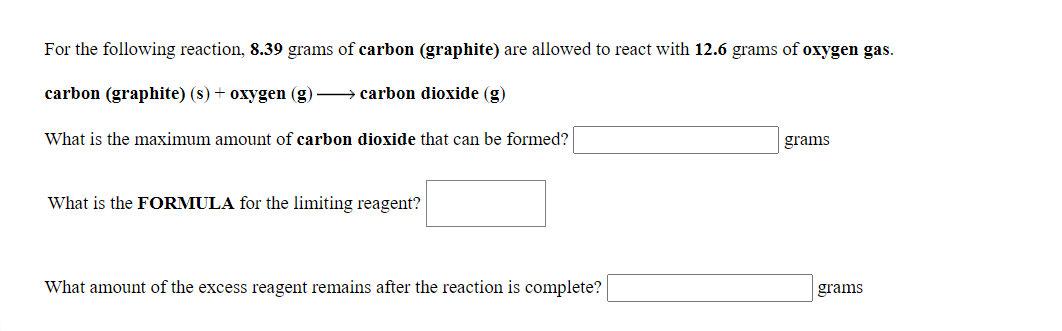 For the following reaction, 8.39 grams of carbon (graphite) are allowed to react with 12.6 grams of oxygen gas.
carbon (graphite) (s) + oxygen (g) → carbon dioxide (g)
What is the maximum amount of carbon dioxide that can be formed?
grams
What is the FORMULA for the limiting reagent?
What amount of the excess reagent remains after the reaction is complete?
grams
