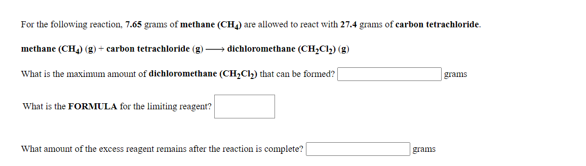 For the following reaction, 7.65 grams of methane (CH4) are allowed to react with 27.4 grams of carbon tetrachloride.
methane (CH4) (g) + carbon tetrachloride (g) → dichloromethane (CH,Cl) (g)
What is the maximum amount of dichloromethane (CH,Cl,) that can be formed?
grams
What is the FORMULA for the limiting reagent?
What amount of the excess reagent remains after the reaction is complete?
grams

