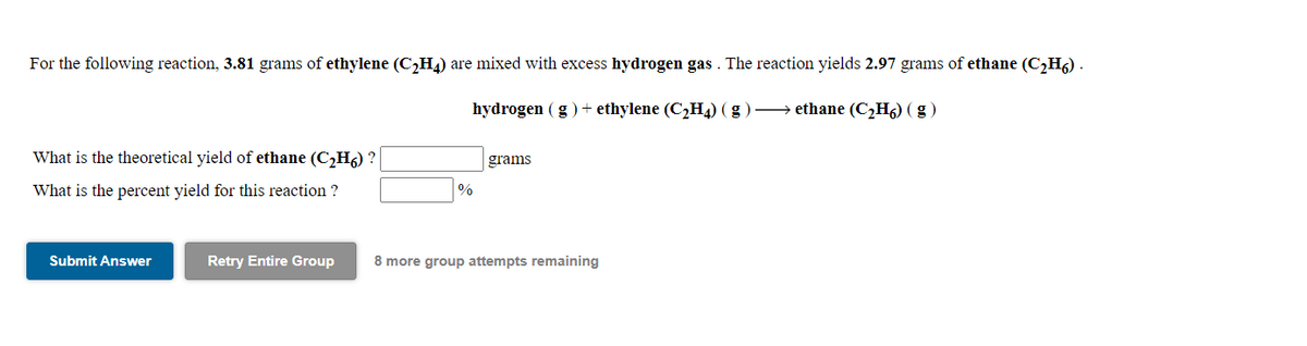 For the following reaction, 3.81 grams of ethylene (C,H4) are mixed with excess hydrogen gas . The reaction yields 2.97 grams of ethane (C,H6) .
hydrogen (g)+ ethylene (C2H4) (g ) → ethane (C,H6) ( g )
What is the theoretical yield of ethane (C,H6) ?
grams
What is the percent yield for this reaction ?
Submit Answer
Retry Entire Group
8 more group attempts remaining
