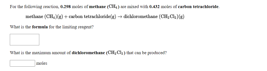 For the following reaction, 0.298 moles of methane (CH4) are mixed with 0.432 moles of carbon tetrachloride.
methane (CH4)(g) + carbon tetrachloride(g) → dichloromethane (CH2 Cl2)(g)
What is the formula for the limiting reagent?
What is the maximum amount of dichloromethane (CH2 Cl2 ) that can be produced?
moles

