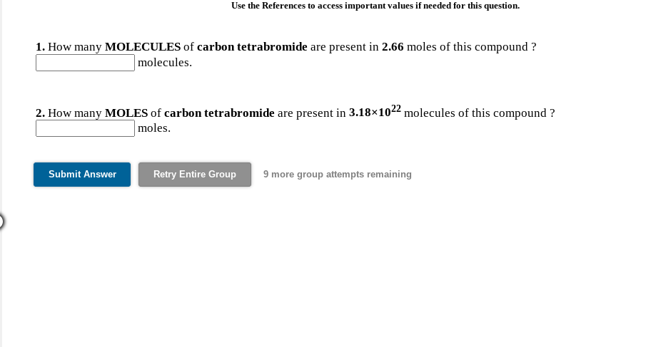 Use the References to access important values if needed for this question.
1. How many MOLECULES of carbon tetrabromide are present in 2.66 moles of this compound ?
molecules.
2. How many MOLES of carbon tetrabromide are present in 3.18×1022 molecules of this compound ?
moles.
Submit Answer
Retry Entire Group
9 more group attempts remaining
