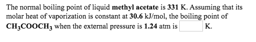 The normal boiling point of liquid methyl acetate is 331 K. Assuming that its
molar heat of vaporization is constant at 30.6 kJ/mol, the boiling point of
CH3COOCH3 when the external pressure is 1.24 atm is
K.
