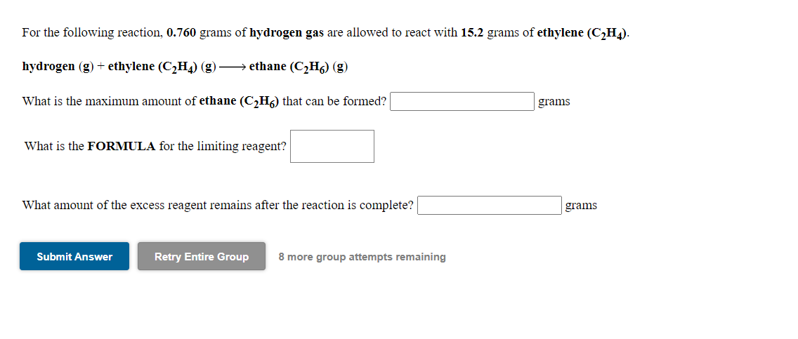 For the following reaction, 0.760 grams of hydrogen gas are allowed to react with 15.2 grams of ethylene (C,H).
hydrogen (g) + ethylene (C2H4) (g)→ ethane (C¿Hg) (g)
What is the maximum amount of ethane (C,H6) that can be formed?
grams
What is the FORMULA for the limiting reagent?
What amount of the excess reagent remains after the reaction is complete?
grams
Submit Answer
Retry Entire Group
8 more group attempts remaining
