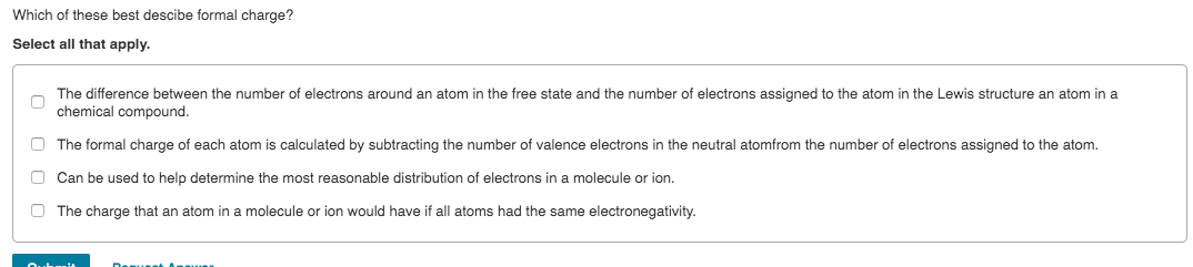 Which of these best descibe formal charge?
Select all that apply.
The difference between the number of electrons around an atom in the free state and the number of electrons assigned to the atom in the Lewis structure an atom in a
chemical compound.
O The formal charge of each atom is calculated by subtracting the number of valence electrons in the neutral atomfrom the number of electrons assigned to the atom.
O Can be used to help determine the most reasonable distribution of electrons in a molecule or ion.
O The charge that an atom in a molecule or ion would have if all atoms had the same electronegativity.
