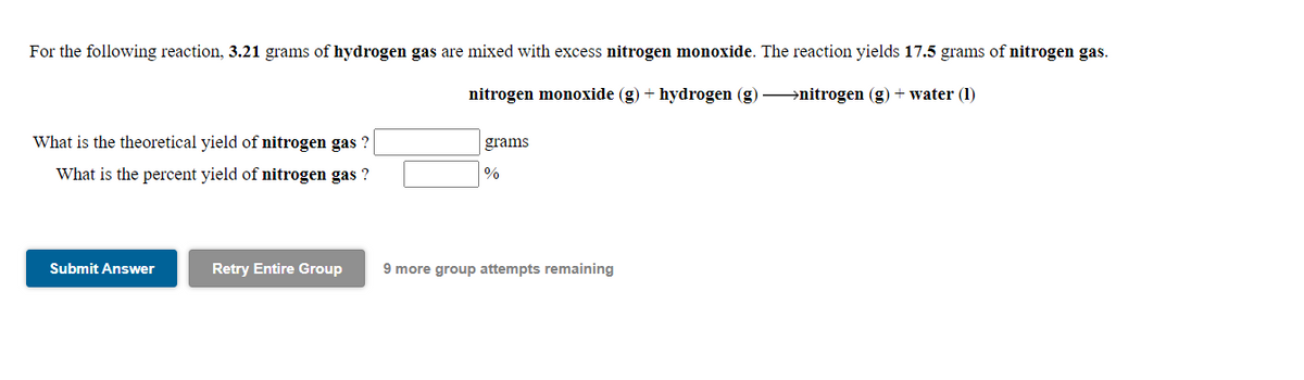 For the following reaction, 3.21 grams of hydrogen gas are mixed with excess nitrogen monoxide. The reaction yields 17.5 grams of nitrogen gas.
nitrogen monoxide (g) + hydrogen (g) >nitrogen (g) + water (1)
What is the theoretical yield of nitrogen gas ?
grams
What is the percent yield of nitrogen gas ?
%
Submit Answer
Retry Entire Group
9 more group attempts remaining
