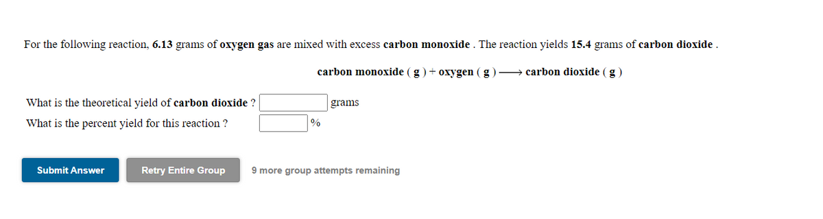 For the following reaction, 6.13 grams of oxygen gas are mixed with excess carbon monoxide . The reaction yields 15.4 grams of carbon dioxide.
carbon monoxide (g) + oxygen ( g)→ carbon dioxide (g)
What is the theoretical yield of carbon dioxide ?
grams
What is the percent yield for this reaction ?
%
Submit Answer
Retry Entire Group
9 more group attempts remaining

