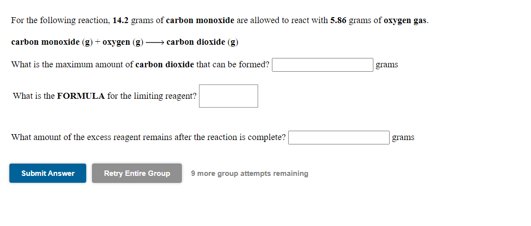 For the following reaction, 14.2 grams of carbon monoxide are allowed to react with 5.86 grams of oxygen gas.
carbon monoxide (g) + oxygen (g) → carbon dioxide (g)
What is the maximum amount of carbon dioxide that can be formed?
grams
What is the FORMULA for the limiting reagent?
What amount of the excess reagent remains after the reaction is complete?
grams
Submit Answer
Retry Entire Group
9 more group attempts remaining
