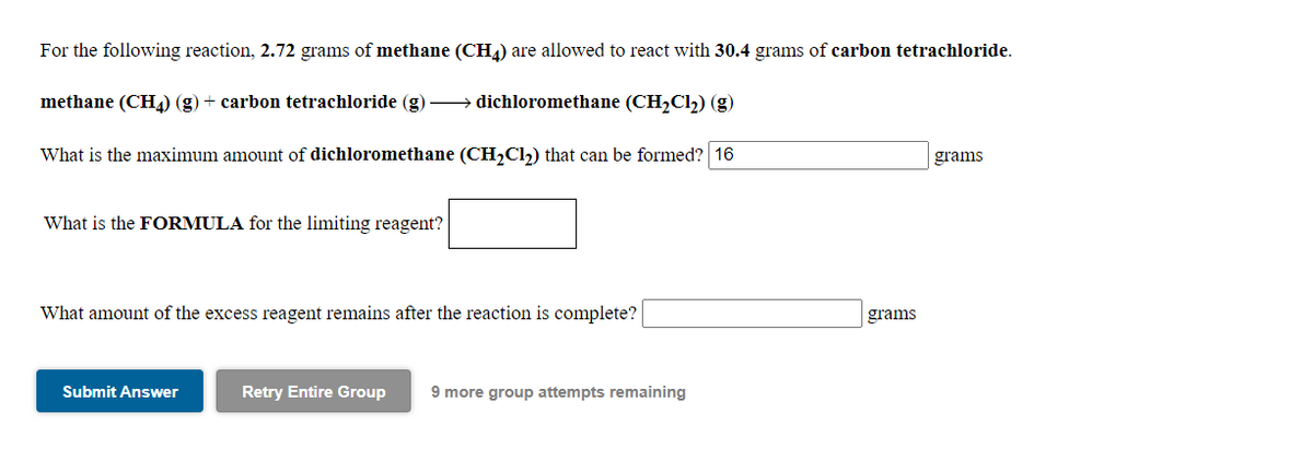 For the following reaction, 2.72 grams of methane (CH4) are allowed to react with 30.4 grams of carbon tetrachloride.
methane (CHL) (g) + carbon tetrachloride (g) → dichloromethane (CH,Cl2) (g)
What is the maximum amount of dichloromethane (CH,Cl) that can be formed? 16
grams
What is the FORMULA for the limiting reagent?
What amount of the excess reagent remains after the reaction is complete?
grams
Submit Answer
Retry Entire Group
9 more group attempts remaining
